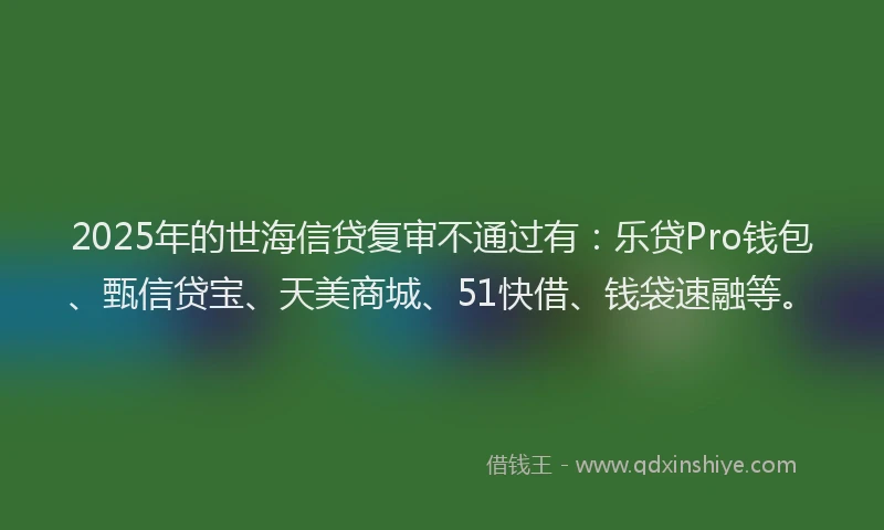 2025年的世海信贷复审不通过有：乐贷Pro钱包、甄信贷宝、天美商城、51快借、钱袋速融等。