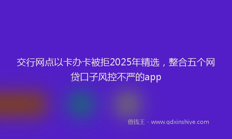 交行网点以卡办卡被拒2025年精选，整合五个网贷口子风控不严的app