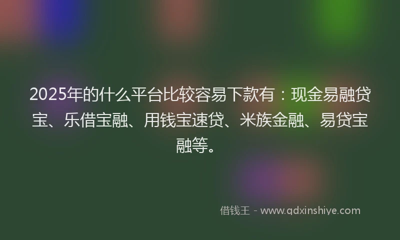 2025年的什么平台比较容易下款有：现金易融贷宝、乐借宝融、用钱宝速贷、米族金融、易贷宝融等。
