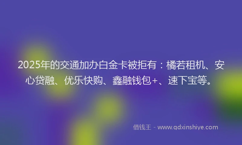 2025年的交通加办白金卡被拒有：橘若租机、安心贷融、优乐快购、鑫融钱包+、速下宝等。