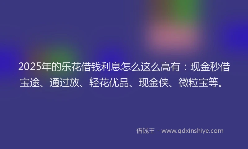2025年的乐花借钱利息怎么这么高有：现金秒借宝途、通过放、轻花优品、现金侠、微粒宝等。