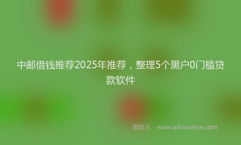 中邮借钱推荐2025年推荐，整理5个黑户0门槛贷款软件