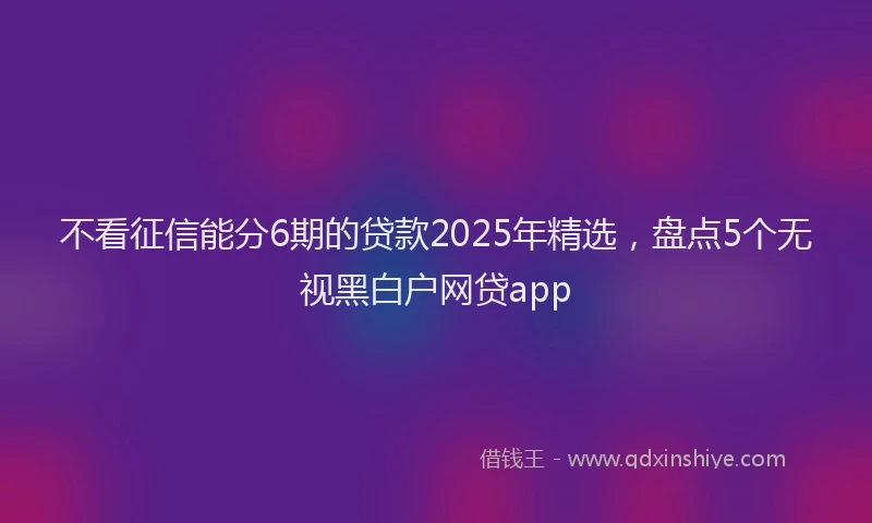 不看征信能分6期的贷款2025年精选，盘点5个无视黑白户网贷app