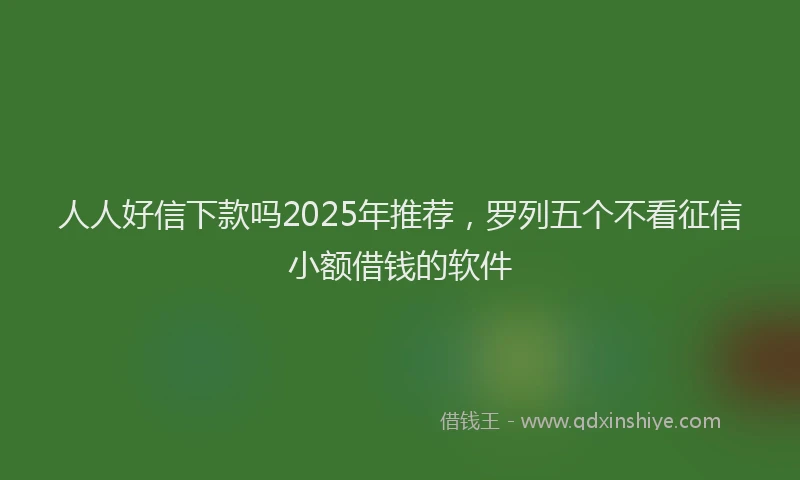 人人好信下款吗2025年推荐，罗列五个不看征信小额借钱的软件