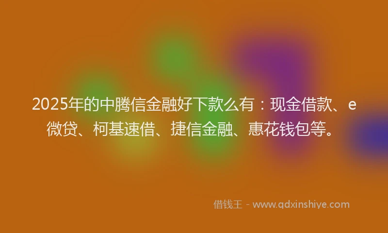 2025年的中腾信金融好下款么有：现金借款、e微贷、柯基速借、捷信金融、惠花钱包等。