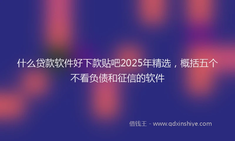 什么贷款软件好下款贴吧2025年精选，概括五个不看负债和征信的软件