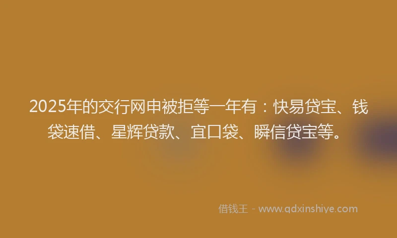 2025年的交行网申被拒等一年有：快易贷宝、钱袋速借、星辉贷款、宜口袋、瞬信贷宝等。