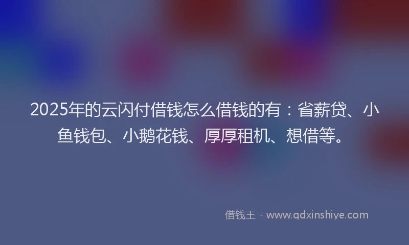 2025年的云闪付借钱怎么借钱的有：省薪贷、小鱼钱包、小鹅花钱、厚厚租机、想借等。