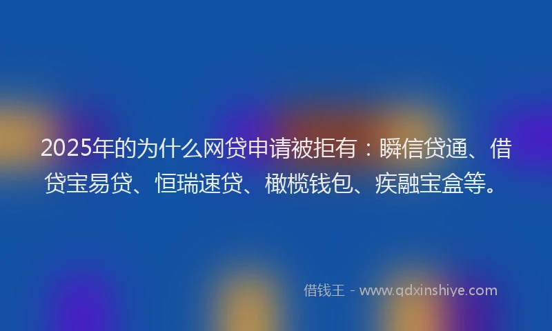 2025年的为什么网贷申请被拒有：瞬信贷通、借贷宝易贷、恒瑞速贷、橄榄钱包、疾融宝盒等。
