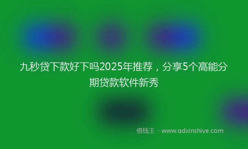 九秒贷下款好下吗2025年推荐，分享5个高能分期贷款软件新秀