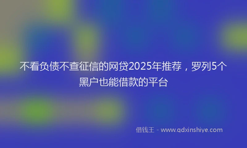 不看负债不查征信的网贷2025年推荐，罗列5个黑户也能借款的平台