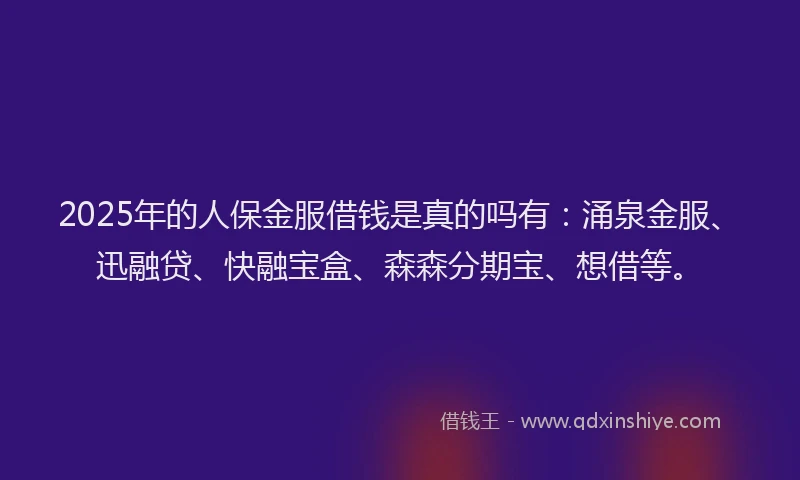 2025年的人保金服借钱是真的吗有：涌泉金服、迅融贷、快融宝盒、森森分期宝、想借等。
