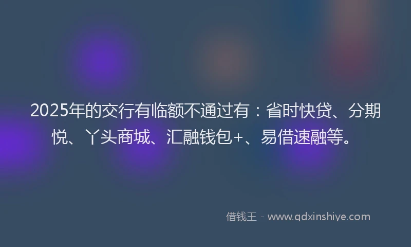 2025年的交行有临额不通过有：省时快贷、分期悦、丫头商城、汇融钱包+、易借速融等。