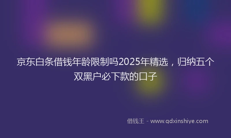 京东白条借钱年龄限制吗2025年精选，归纳五个双黑户必下款的口子