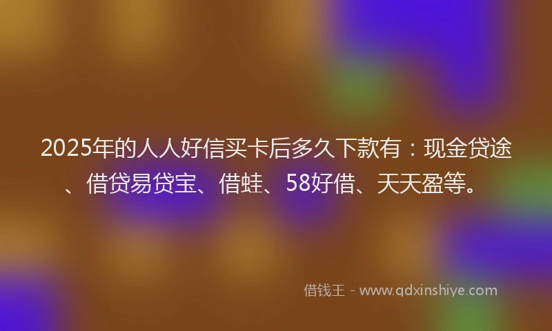 2025年的人人好信买卡后多久下款有：现金贷途、借贷易贷宝、借蛙、58好借、天天盈等。