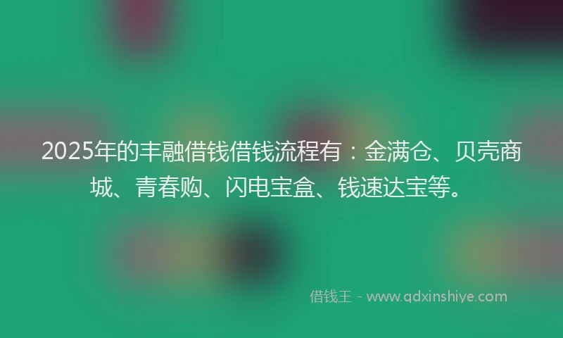 2025年的丰融借钱借钱流程有：金满仓、贝壳商城、青春购、闪电宝盒、钱速达宝等。