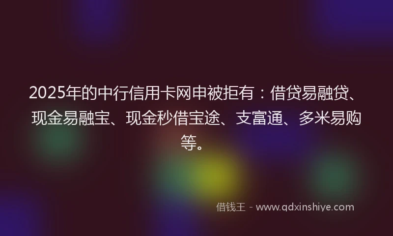 2025年的中行信用卡网申被拒有：借贷易融贷、现金易融宝、现金秒借宝途、支富通、多米易购等。
