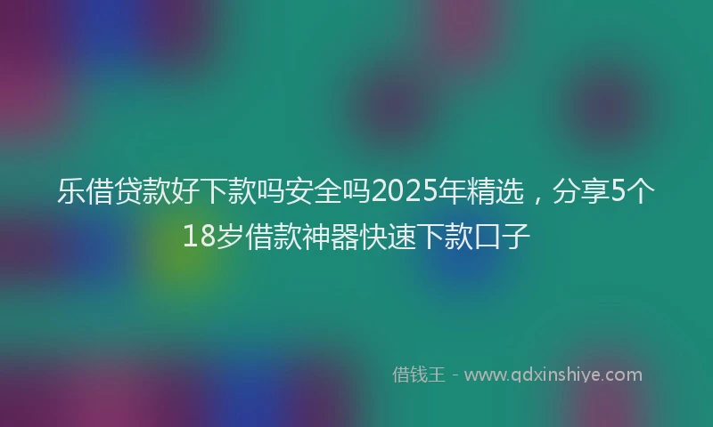 乐借贷款好下款吗安全吗2025年精选，分享5个18岁借款神器快速下款口子