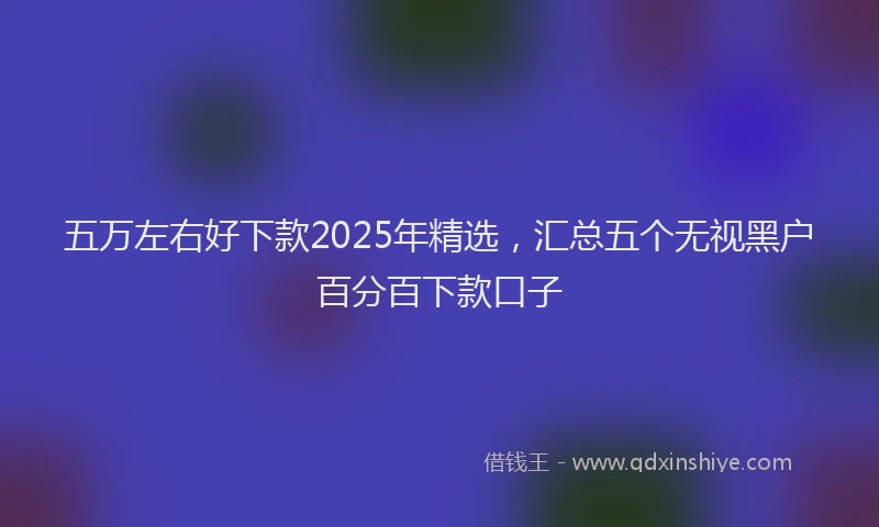 五万左右好下款2025年精选，汇总五个无视黑户百分百下款口子