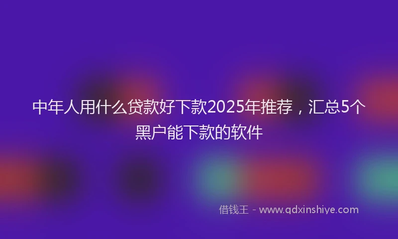 中年人用什么贷款好下款2025年推荐，汇总5个黑户能下款的软件