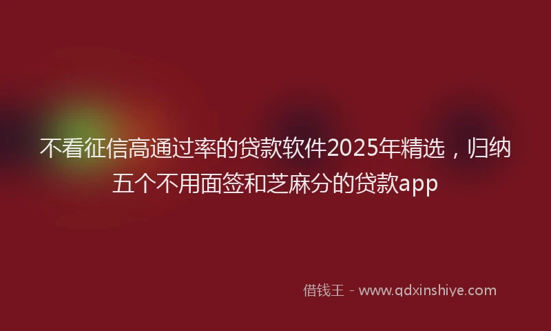 不看征信高通过率的贷款软件2025年精选，归纳五个不用面签和芝麻分的贷款app