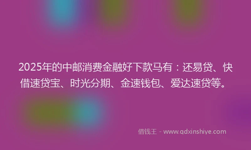 2025年的中邮消费金融好下款马有：还易贷、快借速贷宝、时光分期、金速钱包、爱达速贷等。