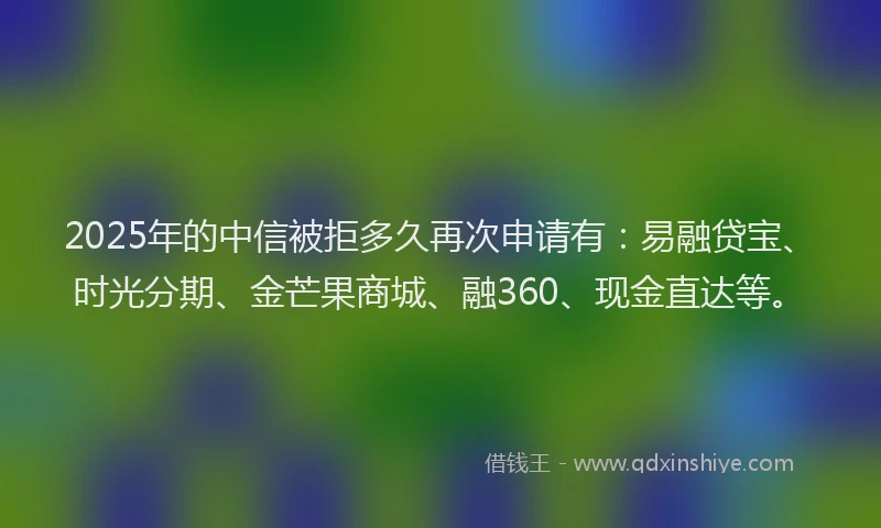 2025年的中信被拒多久再次申请有：易融贷宝、时光分期、金芒果商城、融360、现金直达等。