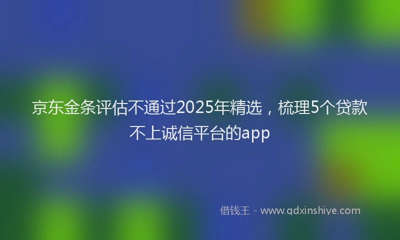京东金条评估不通过2025年精选，梳理5个贷款不上诚信平台的app