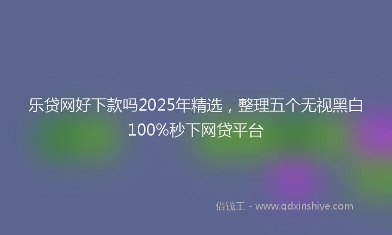 乐贷网好下款吗2025年精选，整理五个无视黑白100%秒下网贷平台