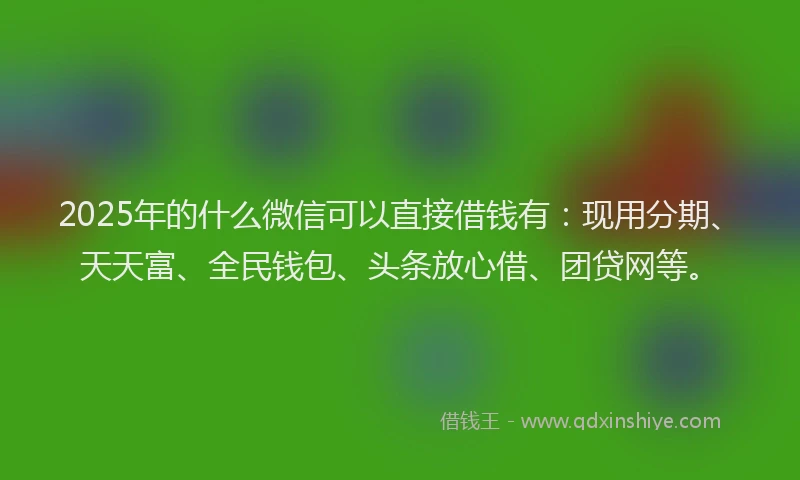 2025年的什么微信可以直接借钱有：现用分期、天天富、全民钱包、头条放心借、团贷网等。
