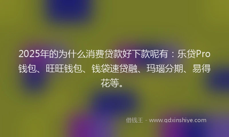 2025年的为什么消费贷款好下款呢有：乐贷Pro钱包、旺旺钱包、钱袋速贷融、玛瑙分期、易得花等。