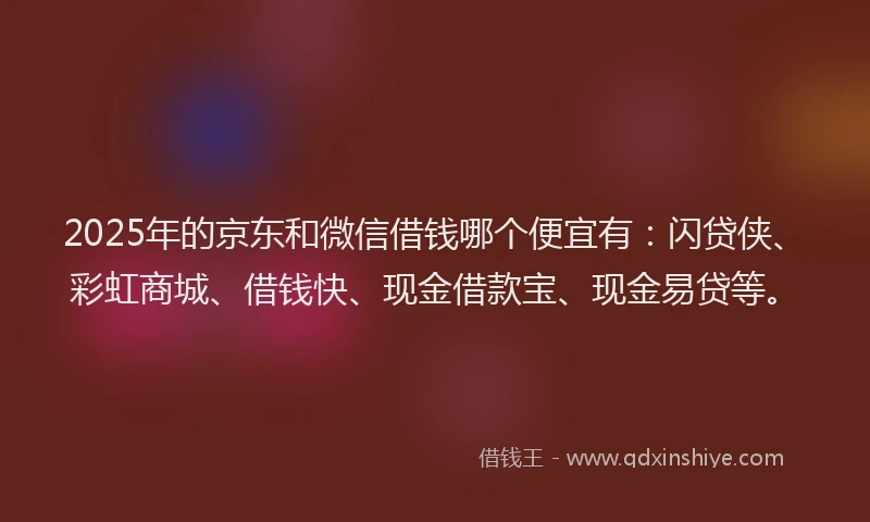 2025年的京东和微信借钱哪个便宜有：闪贷侠、彩虹商城、借钱快、现金借款宝、现金易贷等。