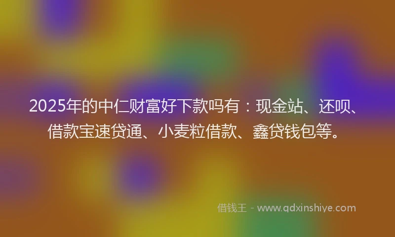 2025年的中仁财富好下款吗有：现金站、还呗、借款宝速贷通、小麦粒借款、鑫贷钱包等。
