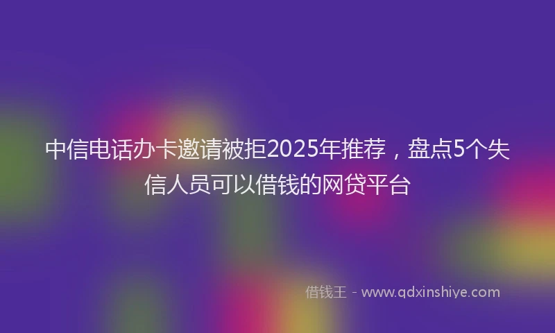 中信电话办卡邀请被拒2025年推荐，盘点5个失信人员可以借钱的网贷平台