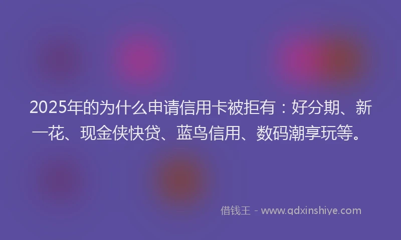 2025年的为什么申请信用卡被拒有：好分期、新一花、现金侠快贷、蓝鸟信用、数码潮享玩等。