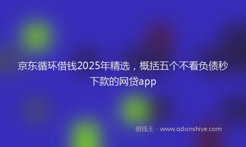 京东循环借钱2025年精选，概括五个不看负债秒下款的网贷app