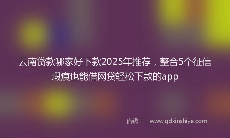 云南贷款哪家好下款2025年推荐，整合5个征信瑕疵也能借网贷轻松下款的app