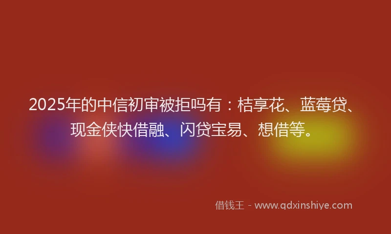 2025年的中信初审被拒吗有：桔享花、蓝莓贷、现金侠快借融、闪贷宝易、想借等。