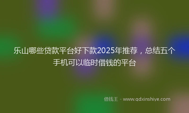 乐山哪些贷款平台好下款2025年推荐，总结五个手机可以临时借钱的平台