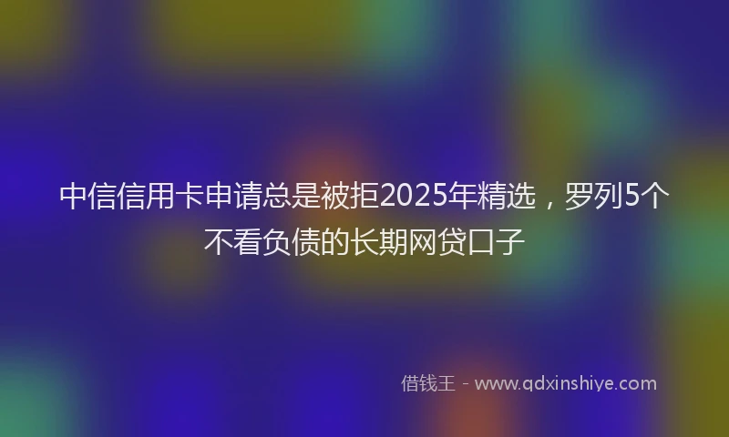 中信信用卡申请总是被拒2025年精选，罗列5个不看负债的长期网贷口子