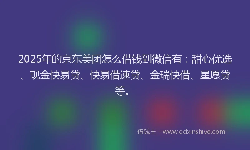 2025年的京东美团怎么借钱到微信有：甜心优选、现金快易贷、快易借速贷、金瑞快借、星愿贷等。