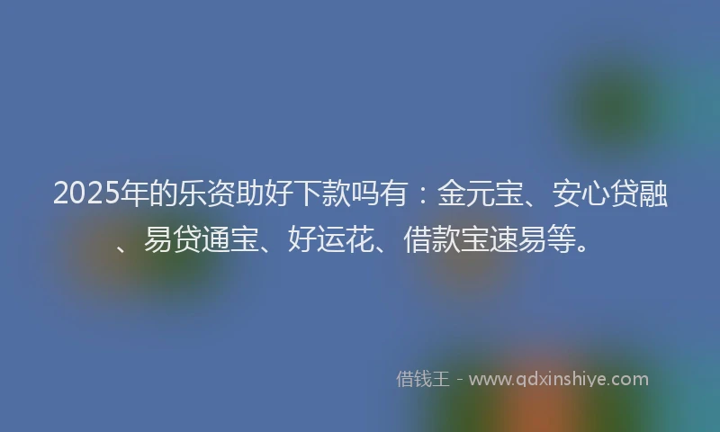 2025年的乐资助好下款吗有：金元宝、安心贷融、易贷通宝、好运花、借款宝速易等。