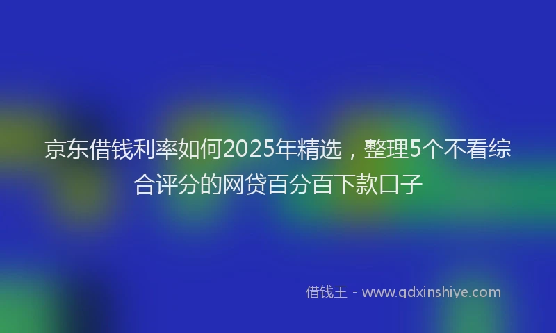 京东借钱利率如何2025年精选，整理5个不看综合评分的网贷百分百下款口子