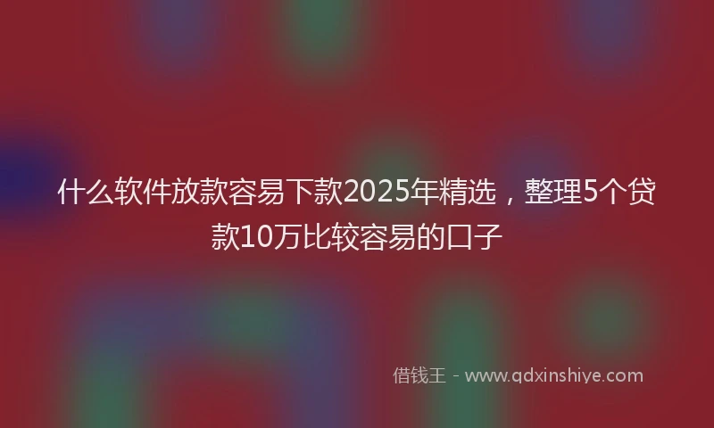 什么软件放款容易下款2025年精选，整理5个贷款10万比较容易的口子