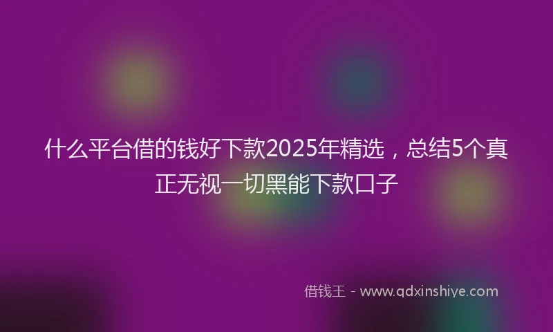 什么平台借的钱好下款2025年精选，总结5个真正无视一切黑能下款口子