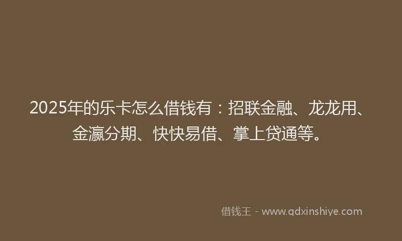 2025年的乐卡怎么借钱有：招联金融、龙龙用、金瀛分期、快快易借、掌上贷通等。