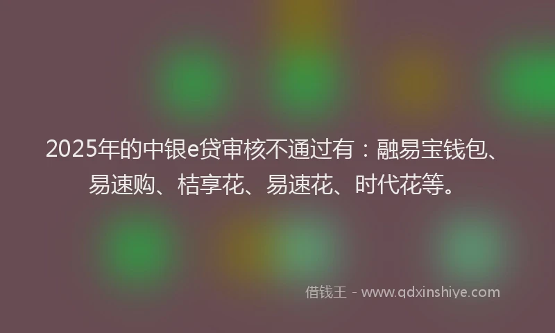 2025年的中银e贷审核不通过有：融易宝钱包、易速购、桔享花、易速花、时代花等。
