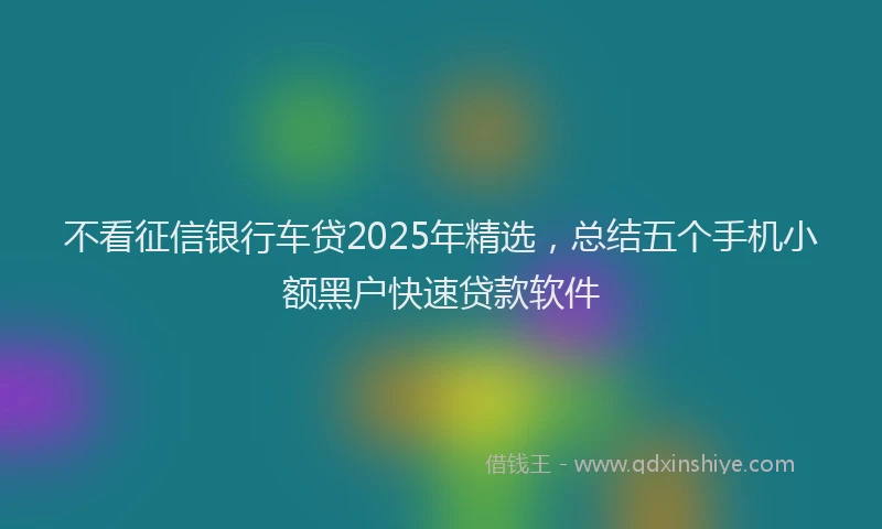 不看征信银行车贷2025年精选，总结五个手机小额黑户快速贷款软件