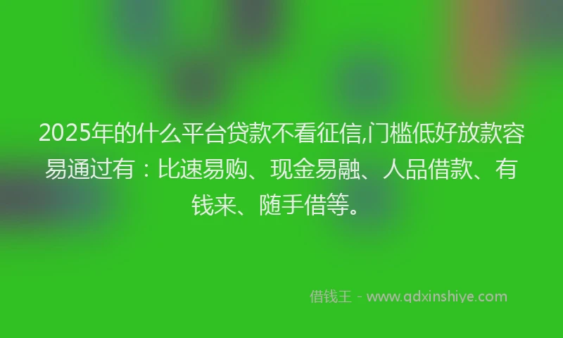 2025年的什么平台贷款不看征信,门槛低好放款容易通过有：比速易购、现金易融、人品借款、有钱来、随手借等。