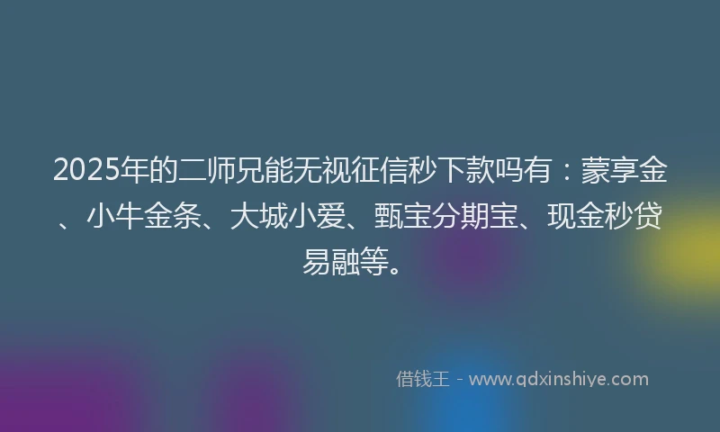 2025年的二师兄能无视征信秒下款吗有：蒙享金、小牛金条、大城小爱、甄宝分期宝、现金秒贷易融等。